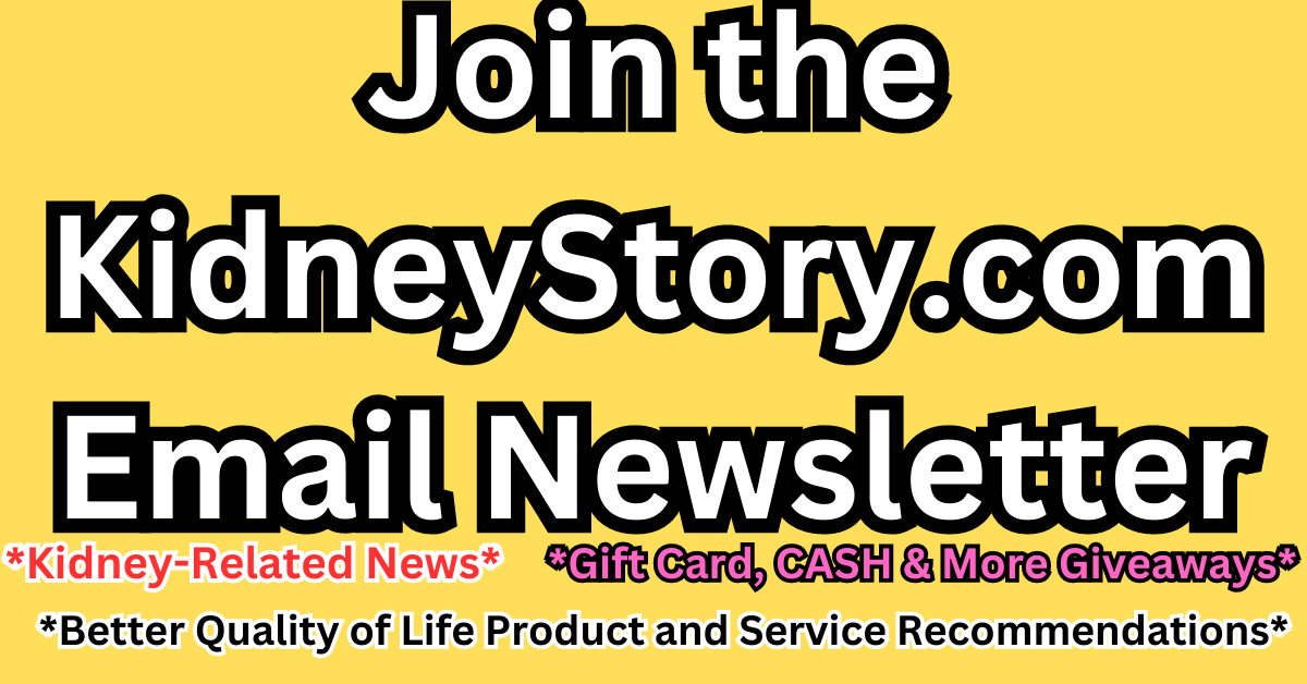 Join the KidneyStory.com newsletter to stay uo to date on kidney related news, gift card and cash giveaways and product and services recommendations.
